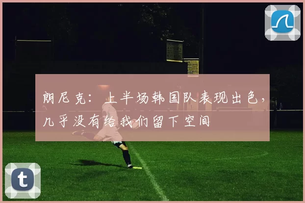 朗尼克：上半场韩国队表现出色，几乎没有给我们留下空间