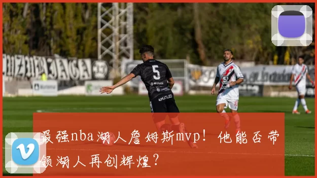 最强nba湖人詹姆斯mvp！他能否带领湖人再创辉煌？