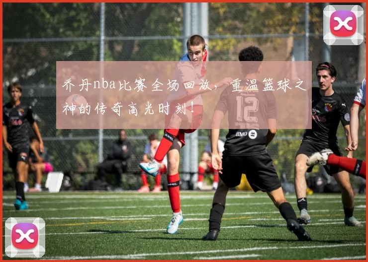 乔丹nba比赛全场回放，重温篮球之神的传奇高光时刻！