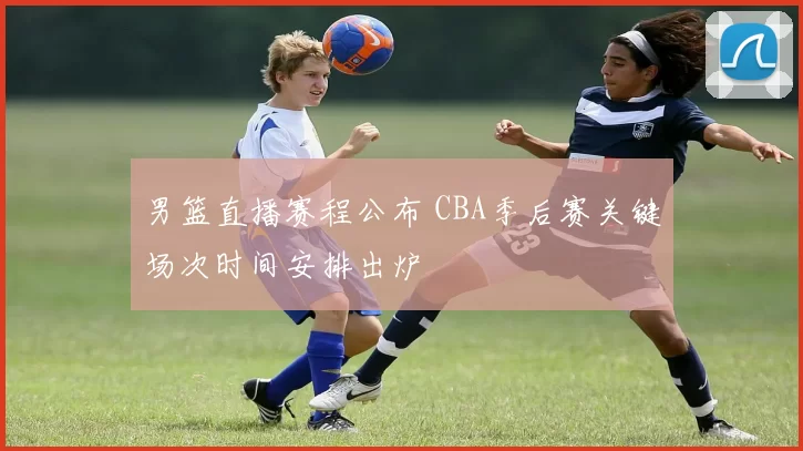 男篮直播赛程公布 CBA季后赛关键场次时间安排出炉