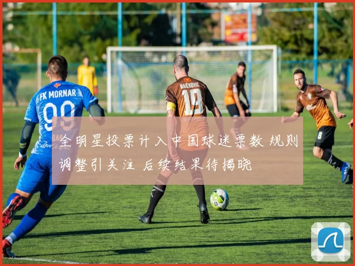全明星投票计入中国球迷票数 规则调整引关注 后续结果待揭晓