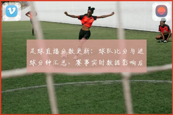 足球直播分数更新：球队比分与进球分钟汇总，赛事实时数据影响后续战术安排
