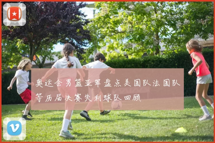 奥运会男篮亚军盘点美国队法国队等历届决赛失利球队回顾