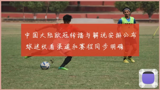 中国大陆欧冠转播与解说安排公布 球迷收看渠道和赛程同步明确